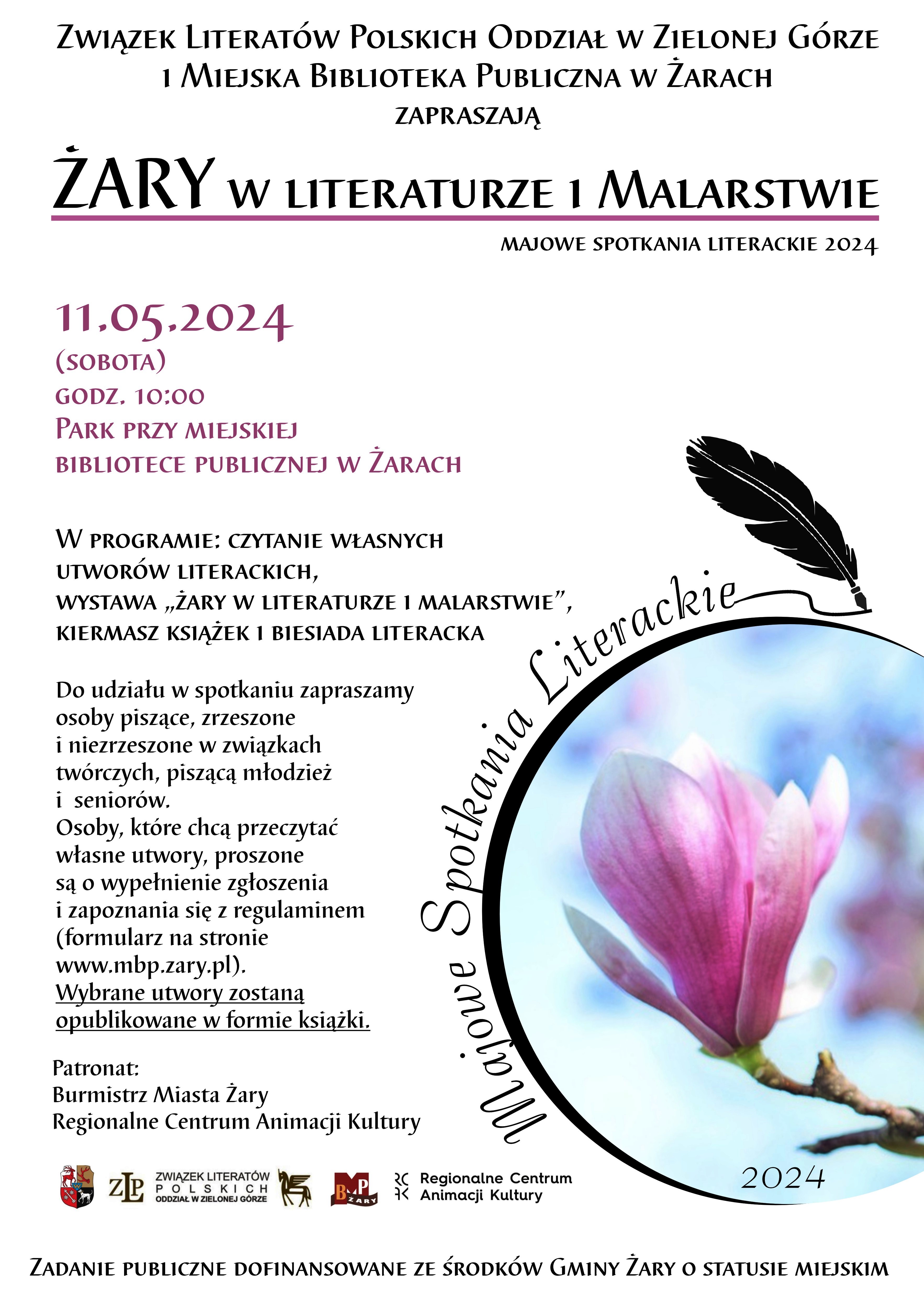 Związek Literatów Polskich Oddział w Zielonej Górze i Miejska Biblioteka Publiczna w Żarach zapraszają na wydarzenie kulturalne z cyklu Majowe Spotkania Literackie „ŻARY W LITERATURZE I MALARSTWIE”. Czas: 11 maja 2024 (sobota), godz. 10.00. Miejsce: Park przy Miejskiej Bibliotece Publicznej w Żarach. W programie: Czytanie własnych utworów literackich, wystawa „Żary w literaturze i malarstwie”, kiermasz książek i biesiada literacka. Do udziału w spotkaniu zapraszamy osoby piszące, zrzeszone i niezrzeszone w związkach twórczych, piszącą młodzież i seniorów. Osoby, które chcą przeczytać własne utwory, proszone są o wypełnienie zgłoszenia i zapoznania się z regulaminem (formularz na stronie www.mbp.zary.pl). Wybrane utwory zostaną opublikowane w formie książki. Patronat: Burmistrz Miasta Żary, Regionalne Centrum Animacji i Kultury. Zadanie Publiczne Dofinansowane ze Środków Gminy Żary o Statusie Miejskim.