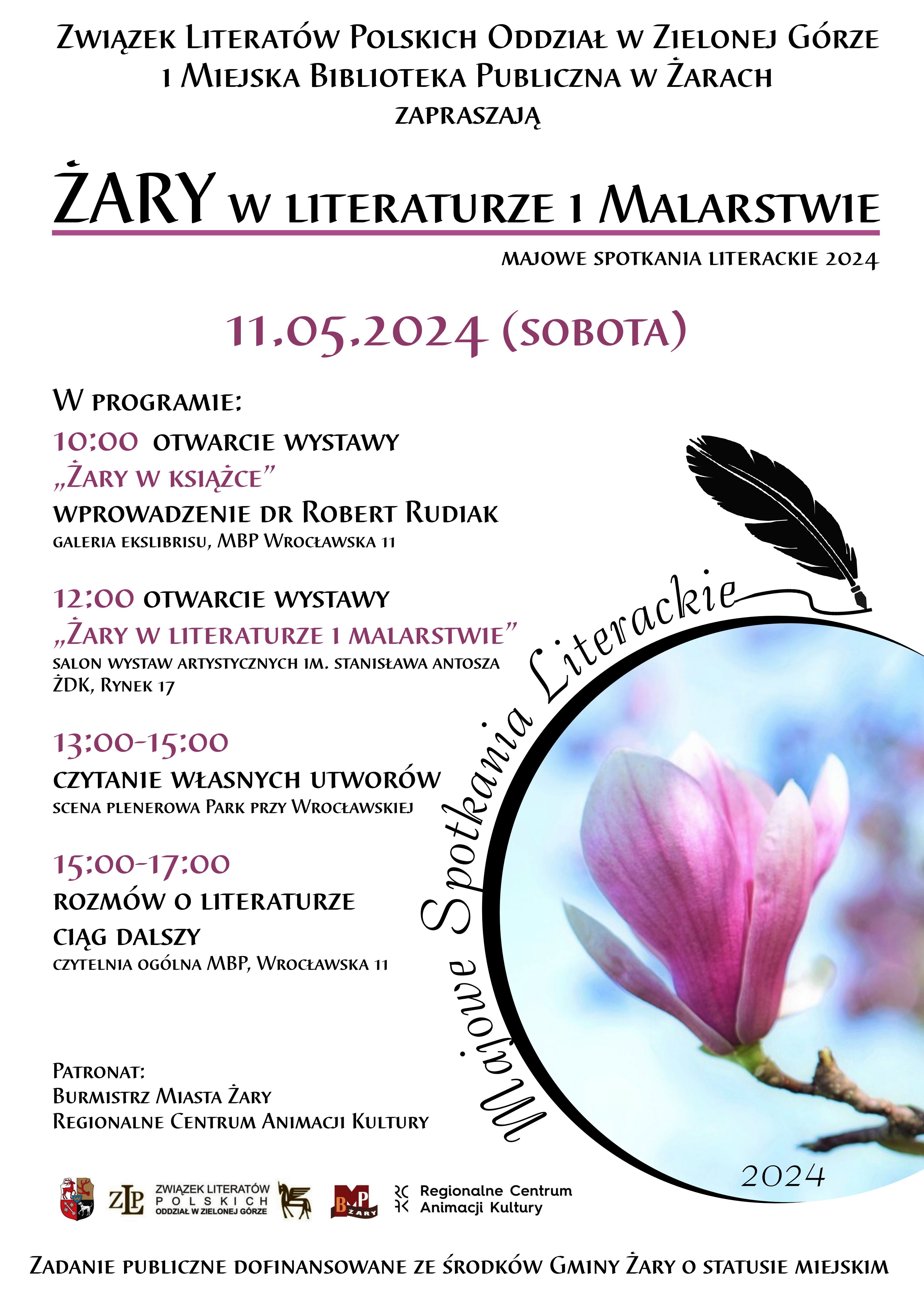 Związek Literatów Polskich Oddział w Zielonej Górze i Miejska Biblioteka Publiczna w Żarach zapraszają na Majowe Spotkania Literackie 2024, które odbędą się 11.05.2024 (sobota). W programie: godz. 10:00 - Otwarcie wystawy "Żary w książce" - wprowadzenie dr Robert Rudiak - Galeria Ekslibrisu, MBP Wrocławska 11. 12:00 Otwarcie wystawy "Żary w literaturze i malarstwie" w Salonie Wystaw Artystycznych im. Stanisława Antosza ŻDK, Rynek 17. 13:00-15:00 Czytanie własnych utworów na scenie plenerowej w Parku przy ul. Wrocławskiej. 15:00-17:00 Rozmów o literaturze ciąg dalszy w Czytelni Ogólnej MBP, ul. Wrocławska 11. Patronat: Burmistrz Miasta Żary, Regionalne Centrum Animacji Kultury. Zadanie Publiczne Dofinansowane ze Środków Gminy Żary o Statusie Miejskim.