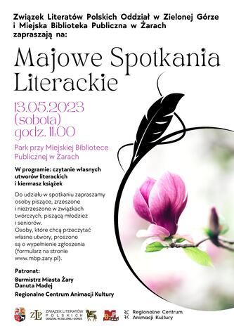 Związek Literatów Polskich Oddział w Zielonej Górze i Miejska Biblioteka Publiczna w Żarach zapraszają na Majowe Spotkania Literackie dnia 13 maja 2023 r. (sobota) o godzinie 11.00. Miejsce spotkania - Park przy Miejskiej Bibliotece Publicznej w Żarach. W programie: czytanie własnych utworów literackich i kiermasz książek. Do udziału w spotkaniu zapraszamy osoby piszące, zrzeszone i niezrzeszone w związkach twórczych, piszącą młodzież i seniorów. Osoby, które chcą przeczytać własne utwory, proszone są o wypełnienie zgłoszenia (formularz w zakładce pod plakatem). Patronat: Burmistrz Miasta Żary Danuta Madej, Regionalne Centrum Animacji Kultury. Elementem graficznym na plakacie jest piórko i gałązka z kwiatem magnolii. Zamieszczone logotypy: MBP Żary, ZLP, Regionalne Centrum Animacji Kultury, herb Miasta Żary.