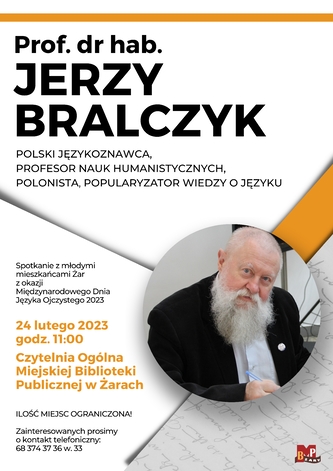 Miejska Biblioteka Publiczna w Żarach zaprasza na spotkanie autorskie z prof. dr hab. Jerzym Bralczykiem polskim językoznawcą,  profesorem nauk humanistycznych, polonistą, popularyzatorem wiedzy o języku. Spotkanie odbędzie się 24 lutego 2023 r. o godz. 11.00 w Czytelni Ogólnej. Spotkanie z młodymi mieszkańcami Żar z okazji Międzynarodowego Dnia Języka Ojczystego 2023. Ilość miejsc ograniczona!. Zainteresowanych prosimy o kontakt telefoniczny: 68 374 37 36 w. 33