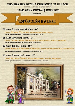 Miejska Biblioteka Publiczna w Żarach zaprasza na tydzień głośnego czytania - Całe Żary Czytają Dzieciom - pod hasłem Współcześni Rycerze. 20 maja, godz. 10:15 - czyta Sylwia Tyburska - Funkcjonariuszka Policji. Słuchają przedszkolaki z Miejskiego Przedszkola nr 10. 21 maja, godz. 10:15 - czyta Przemysław Pocztaruk - Funkcjonariusz Straży Miejskiej. Słuchają przedszkolaki ze Społecznego Przedszkola. 22 maja godz. 10:15 - czyta Monika Karandys-Kazalska - Funkcjonariuszka Straży Granicznej. Słuchają przedszkolaki z Miejskiego Przedszkola nr 7. 23 maja, godz. 10:15 - czyta Natalia Górska - Funkcjonariuszka Straży Więziennej. Słuchają przedszkolaki z Niepublicznego Przedszkola Groszki. Spotkania Odbędą się w Oddziale dla Dzieci przy ulicy Wrocławskiej 11.
