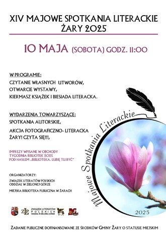 Miejska Biblioteka Publiczna w Żarach oraz Związek Literatów Polskich Oddział w Zielonej Górze zapraszają do udziału w obchodach XIV Majowych Spotkań Literackich. 10 maja (sobota) godz. 11:00. W programie: Czytanie własnych utworów, otwarcie wystawy, kiermasz książek i biesiada literacka. Wydarzenia towarzyszące: Spotkania autorskie, akcja fotograficzno-literacka "Żary! Czyta się!!!. Imprezy wpisane w obchody Tygodnia Bibliotek 2025 pod hasłem "Biblioteka. Lubię Tu Być" Zadanie publiczne dofinansowane ze środków gminy Żary o statusie miejskim.