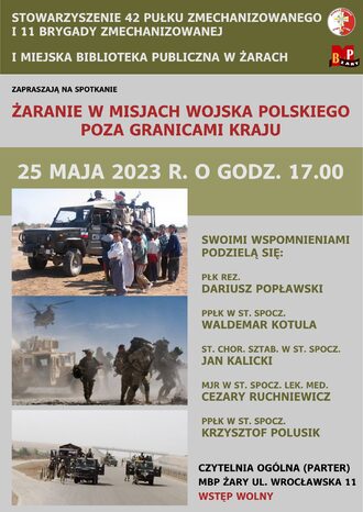 Stowarzyszenie 42 Pułku Zmechanizowanego i 11 Brygady Zmechanizowanej i Miejska Biblioteka Publiczna w Żarach zapraszają na spotkanie - Żaranie w misjach Wojska Polskiego poza granicami kraju. 25 maja 2023 r. o godz. 17.00. Swoimi wspomnieniami podzielą się: Płk rez. Dariusz Popławski, Ppłk w st. spocz. Waldemar Kotula, St. chor. sztab. w st. spocz. Jan Kalicki, Mjr. w st. spocz. lek. med. Cezary Ruchniewicz, Ppłk w st. spocz. Krzysztof Polusik. Spotkanie odbędzie się w Czytelni Ogólnej (parter). MBP Żary ul. Wrocławska 11. Wstęp wolny..